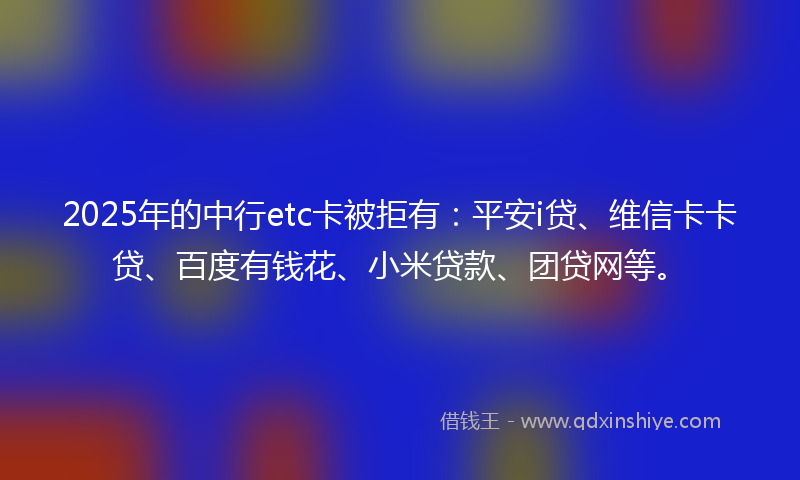 2025年的中行etc卡被拒有：平安i贷、维信卡卡贷、百度有钱花、小米贷款、团贷网等。