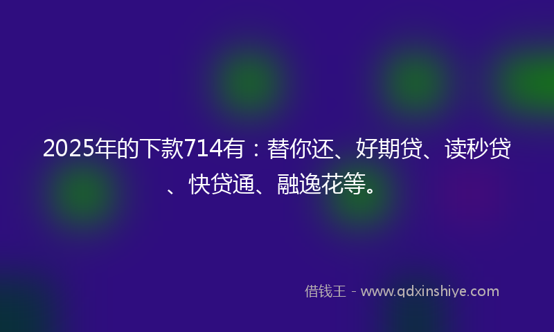 2025年的下款714有：替你还、好期贷、读秒贷、快贷通、融逸花等。