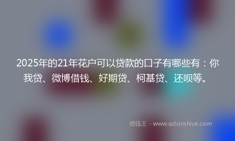 2025年的21年花户可以贷款的口子有哪些有：你我贷、微博借钱、好期贷、柯基贷、还呗等。