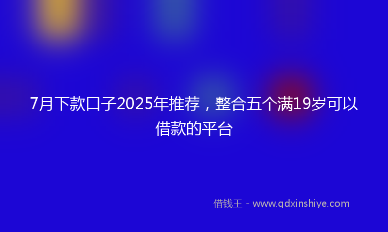 7月下款口子2025年推荐，整合五个满19岁可以借款的平台