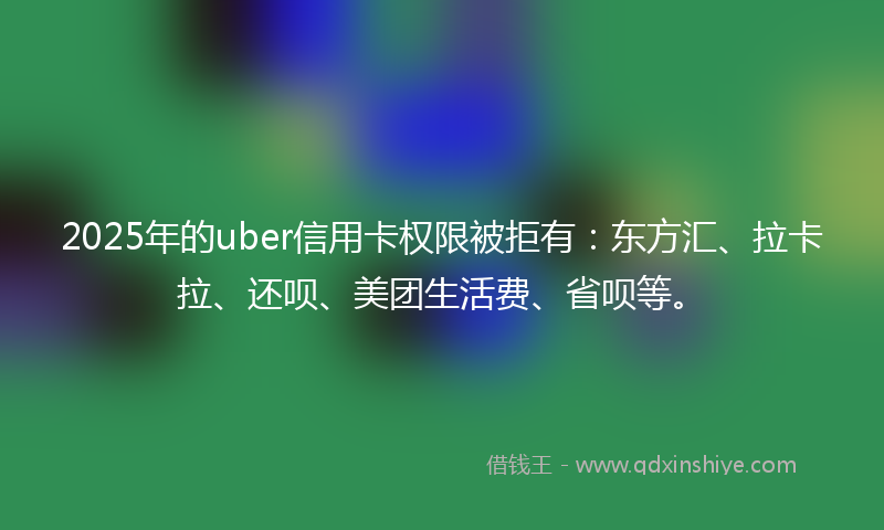 2025年的uber信用卡权限被拒有：东方汇、拉卡拉、还呗、美团生活费、省呗等。