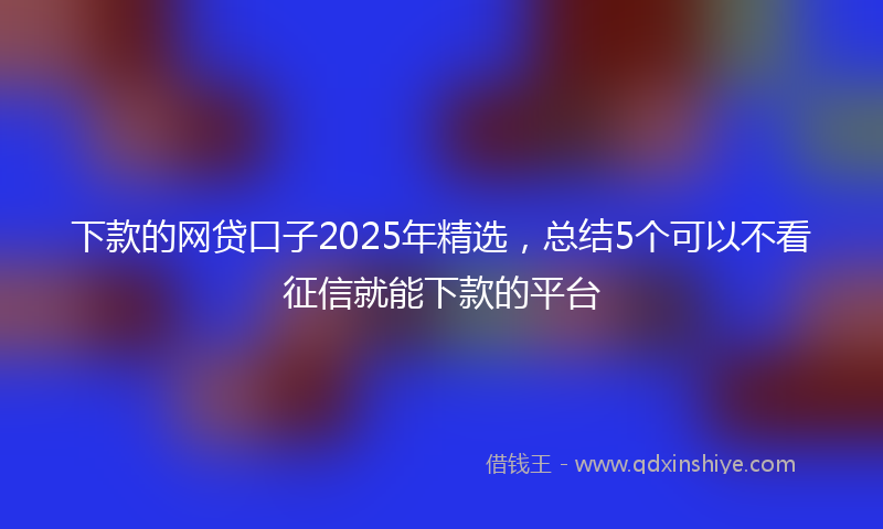 下款的网贷口子2025年精选，总结5个可以不看征信就能下款的平台