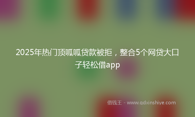 2025年热门顶呱呱贷款被拒，整合5个网贷大口子轻松借app