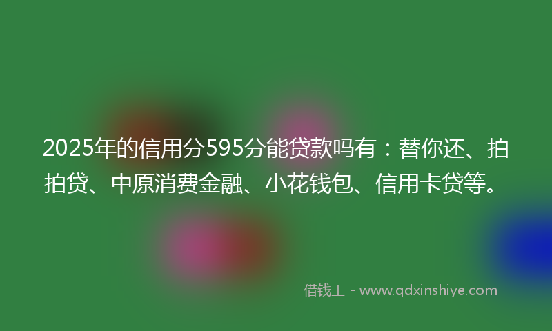 2025年的信用分595分能贷款吗有：替你还、拍拍贷、中原消费金融、小花钱包、信用卡贷等。