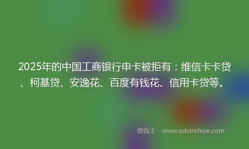2025年的中国工商银行申卡被拒有：维信卡卡贷、柯基贷、安逸花、百度有钱花、信用卡贷等。