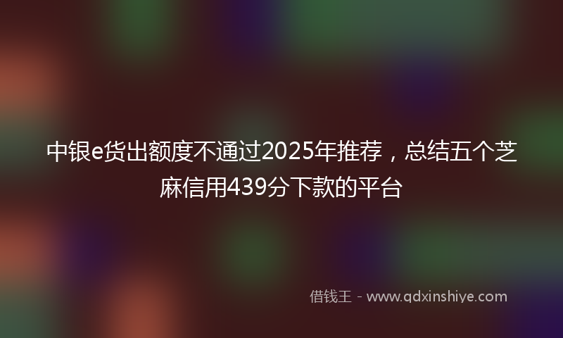 中银e货出额度不通过2025年推荐，总结五个芝麻信用439分下款的平台
