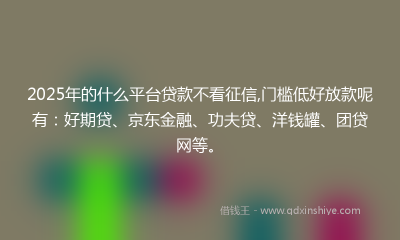 2025年的什么平台贷款不看征信,门槛低好放款呢有：好期贷、京东金融、功夫贷、洋钱罐、团贷网等。