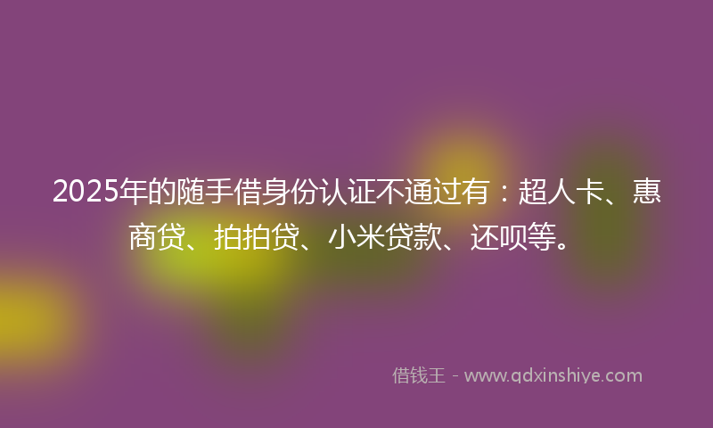 2025年的随手借身份认证不通过有：超人卡、惠商贷、拍拍贷、小米贷款、还呗等。