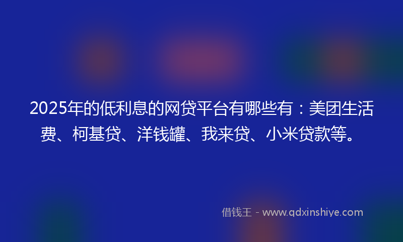 2025年的低利息的网贷平台有哪些有：美团生活费、柯基贷、洋钱罐、我来贷、小米贷款等。