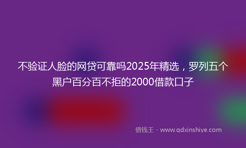 不验证人脸的网贷可靠吗2025年精选，罗列五个黑户百分百不拒的2000借款口子
