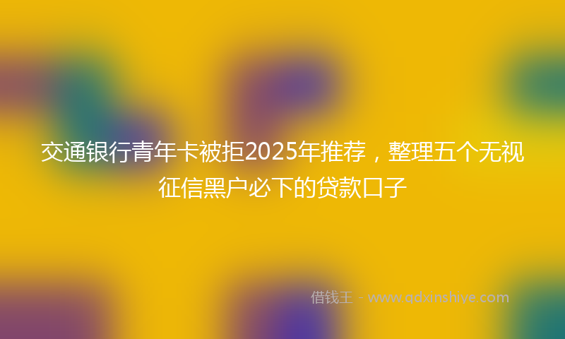 交通银行青年卡被拒2025年推荐，整理五个无视征信黑户必下的贷款口子