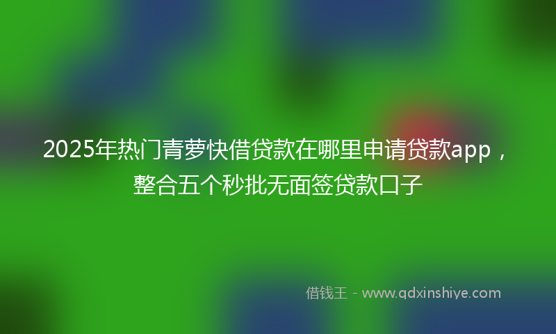 2025年热门青萝快借贷款在哪里申请贷款app，整合五个秒批无面签贷款口子