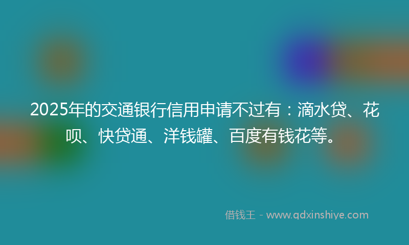 2025年的交通银行信用申请不过有：滴水贷、花呗、快贷通、洋钱罐、百度有钱花等。