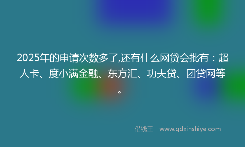 2025年的申请次数多了,还有什么网贷会批有：超人卡、度小满金融、东方汇、功夫贷、团贷网等。
