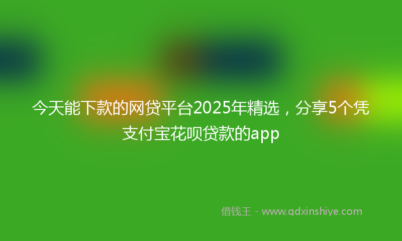 今天能下款的网贷平台2025年精选，分享5个凭支付宝花呗贷款的app