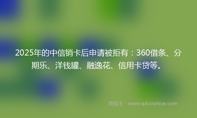 2025年的中信销卡后申请被拒有：360借条、分期乐、洋钱罐、融逸花、信用卡贷等。