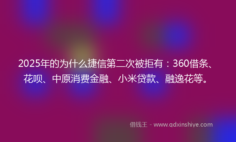 2025年的为什么捷信第二次被拒有：360借条、花呗、中原消费金融、小米贷款、融逸花等。
