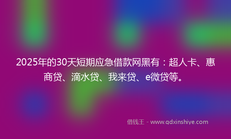 2025年的30天短期应急借款网黑有：超人卡、惠商贷、滴水贷、我来贷、e微贷等。