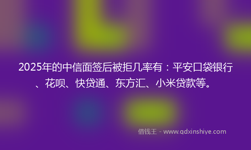 2025年的中信面签后被拒几率有：平安口袋银行、花呗、快贷通、东方汇、小米贷款等。