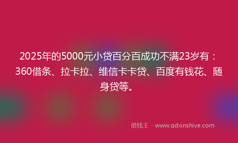 2025年的5000元小贷百分百成功不满23岁有：360借条、拉卡拉、维信卡卡贷、百度有钱花、随身贷等。