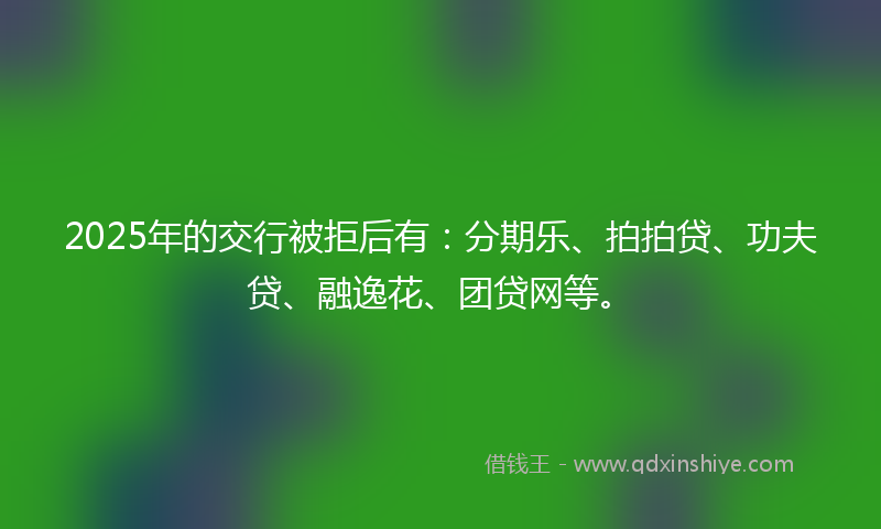 2025年的交行被拒后有：分期乐、拍拍贷、功夫贷、融逸花、团贷网等。