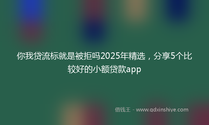 你我贷流标就是被拒吗2025年精选，分享5个比较好的小额贷款app