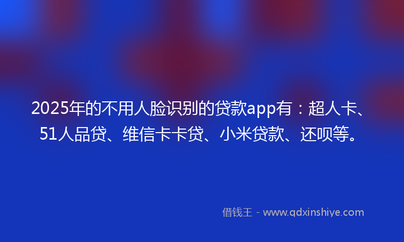 2025年的不用人脸识别的贷款app有：超人卡、51人品贷、维信卡卡贷、小米贷款、还呗等。