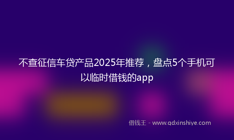不查征信车贷产品2025年推荐，盘点5个手机可以临时借钱的app