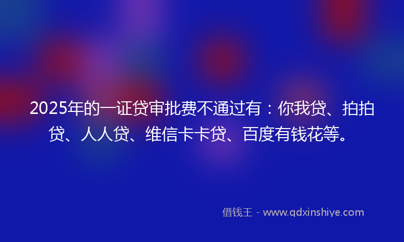 2025年的一证贷审批费不通过有：你我贷、拍拍贷、人人贷、维信卡卡贷、百度有钱花等。