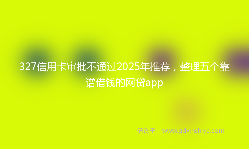 327信用卡审批不通过2025年推荐，整理五个靠谱借钱的网贷app