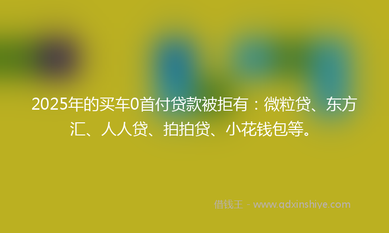 2025年的买车0首付贷款被拒有：微粒贷、东方汇、人人贷、拍拍贷、小花钱包等。