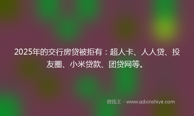 2025年的交行房贷被拒有：超人卡、人人贷、投友圈、小米贷款、团贷网等。