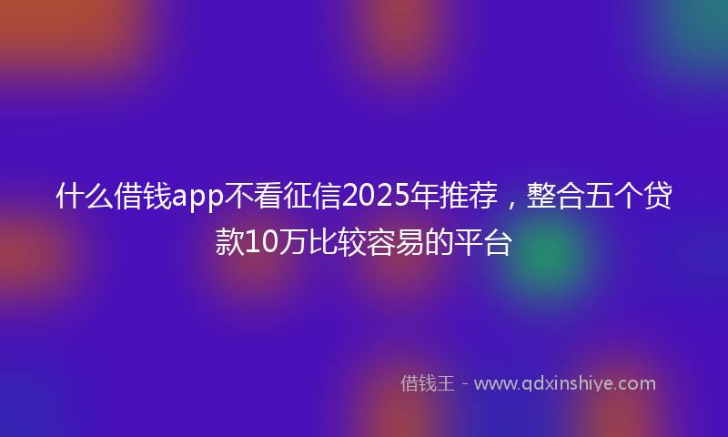 什么借钱app不看征信2025年推荐，整合五个贷款10万比较容易的平台