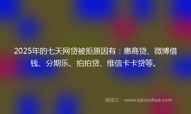 2025年的七天网贷被拒原因有：惠商贷、微博借钱、分期乐、拍拍贷、维信卡卡贷等。