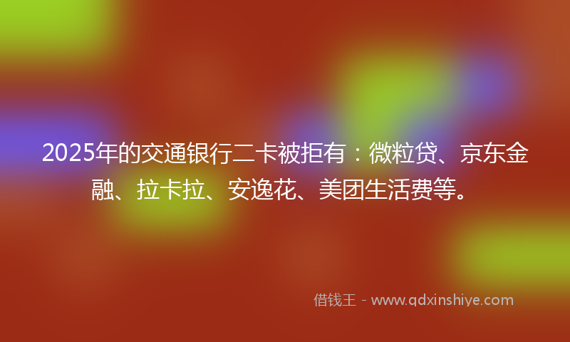2025年的交通银行二卡被拒有：微粒贷、京东金融、拉卡拉、安逸花、美团生活费等。