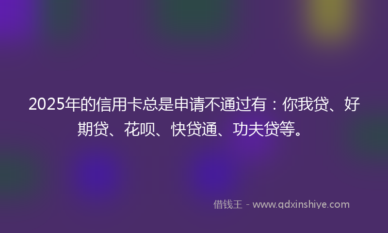2025年的信用卡总是申请不通过有:你我贷、好期贷、花呗、快贷通、功夫贷等。