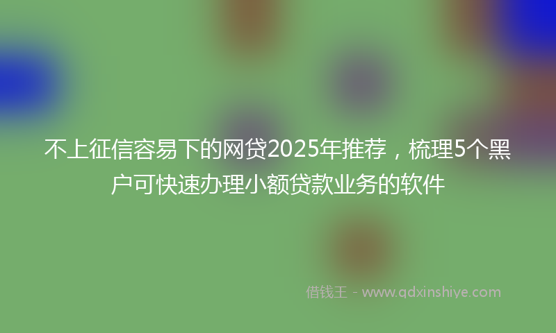 不上征信容易下的网贷2025年推荐，梳理5个黑户可快速办理小额贷款业务的软件