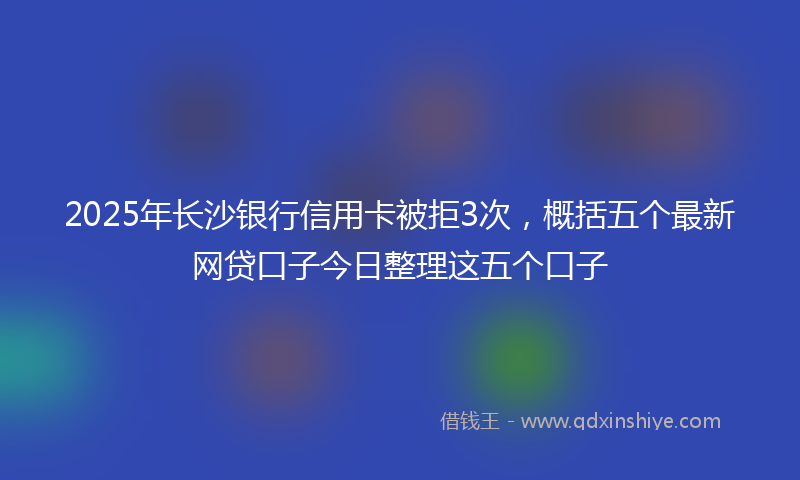 2025年长沙银行信用卡被拒3次，概括五个最新网贷口子今日整理这五个口子
