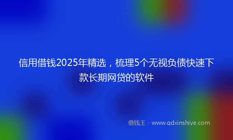 信用借钱2025年精选，梳理5个无视负债快速下款长期网贷的软件
