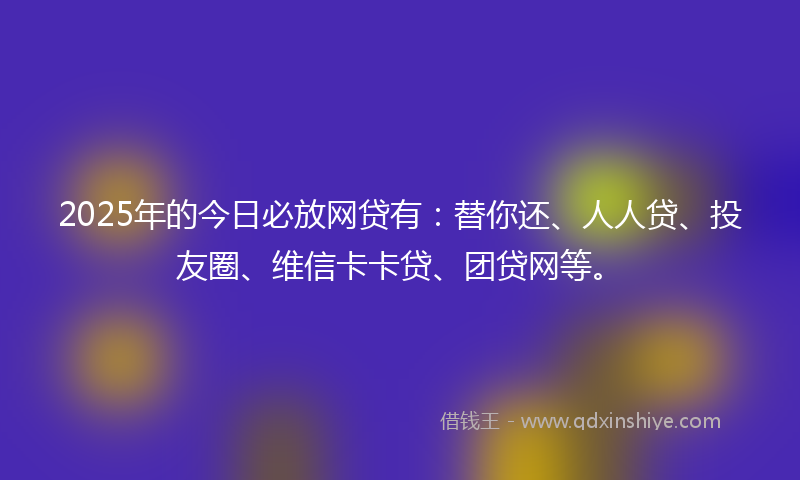 2025年的今日必放网贷有：替你还、人人贷、投友圈、维信卡卡贷、团贷网等。