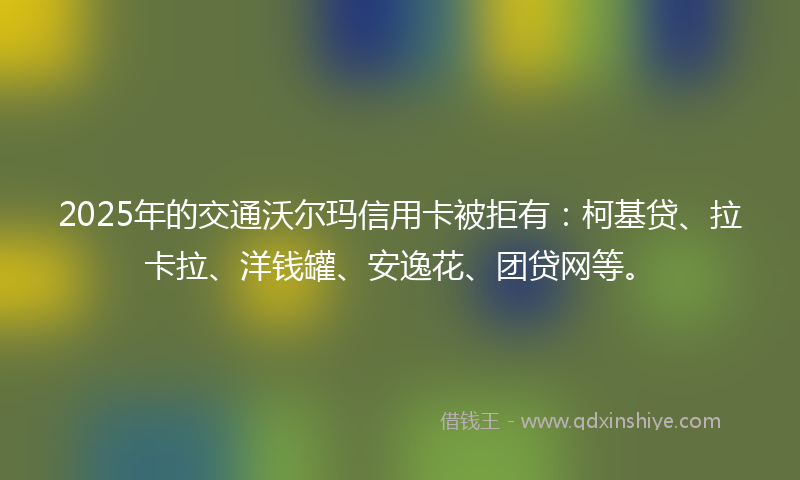 2025年的交通沃尔玛信用卡被拒有：柯基贷、拉卡拉、洋钱罐、安逸花、团贷网等。