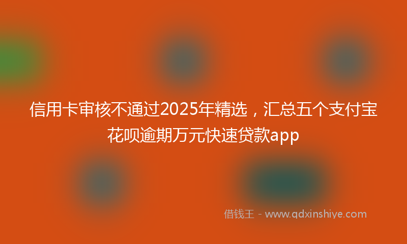 信用卡审核不通过2025年精选，汇总五个支付宝花呗逾期万元快速贷款app