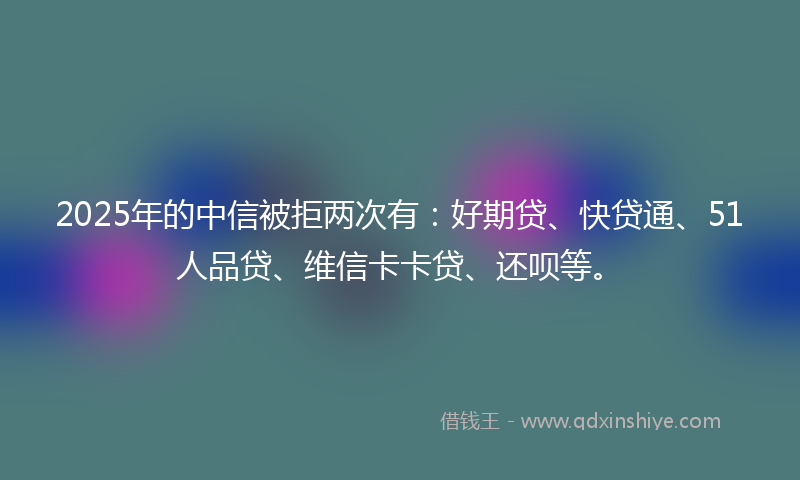 2025年的中信被拒两次有：好期贷、快贷通、51人品贷、维信卡卡贷、还呗等。