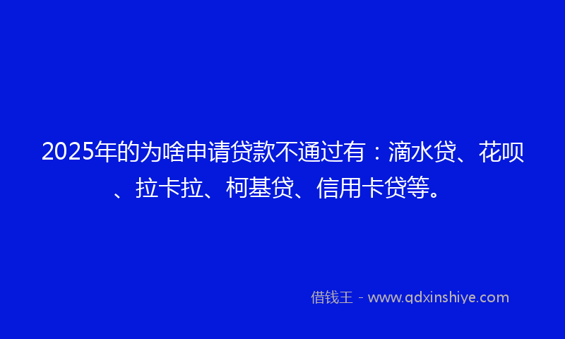 2025年的为啥申请贷款不通过有：滴水贷、花呗、拉卡拉、柯基贷、信用卡贷等。