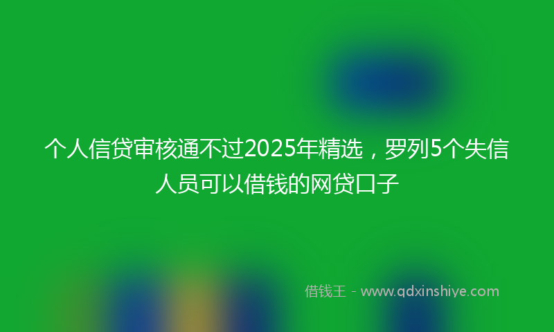 个人信贷审核通不过2025年精选，罗列5个失信人员可以借钱的网贷口子