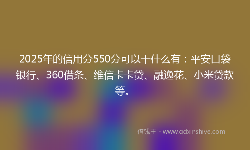 2025年的信用分550分可以干什么有：平安口袋银行、360借条、维信卡卡贷、融逸花、小米贷款等。