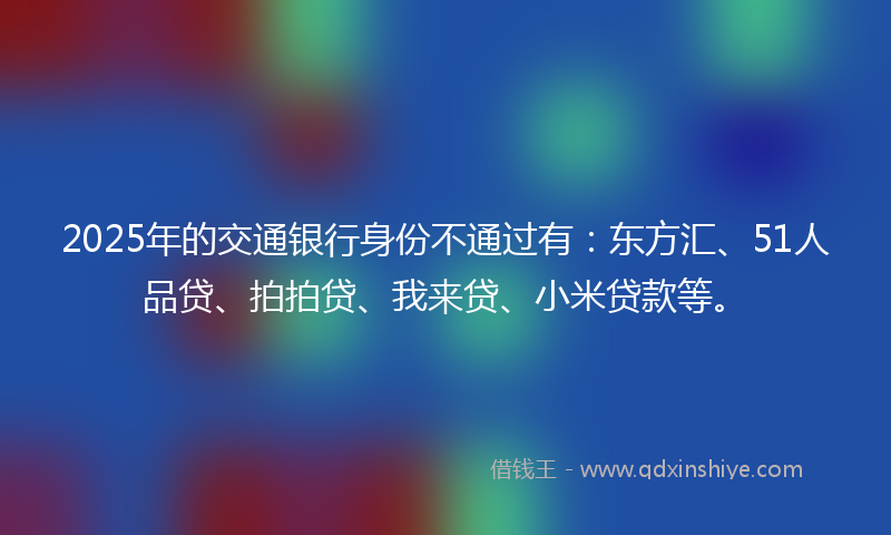 2025年的交通银行身份不通过有：东方汇、51人品贷、拍拍贷、我来贷、小米贷款等。