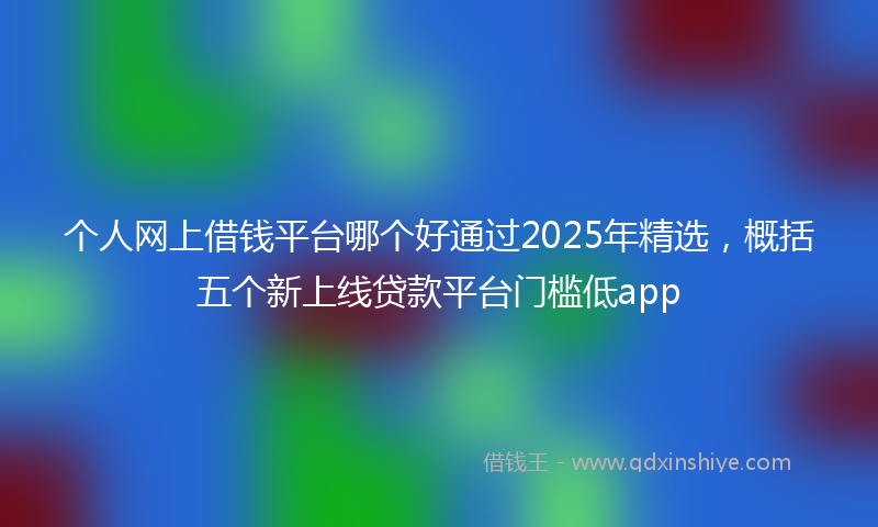 个人网上借钱平台哪个好通过2025年精选，概括五个新上线贷款平台门槛低app
