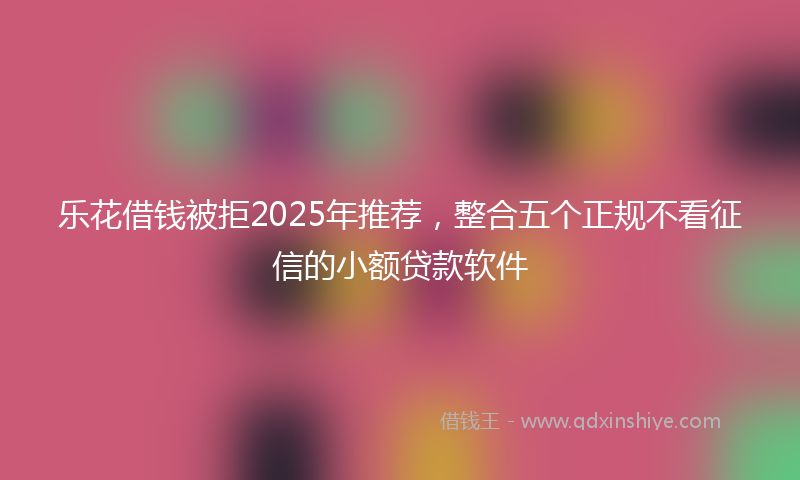 乐花借钱被拒2025年推荐，整合五个正规不看征信的小额贷款软件
