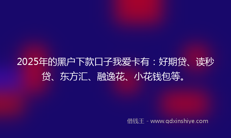 2025年的黑户下款口子我爱卡有：好期贷、读秒贷、东方汇、融逸花、小花钱包等。
